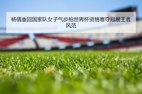 杨倩重回国家队女子气步枪世界杯资格赛夺冠展王者风范